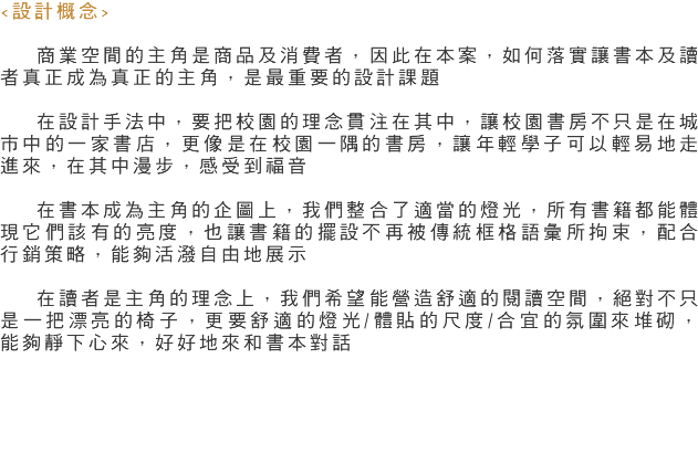 <設計概念> 商業空間的主角是商品及消費者，因此在本案，如何落實讓書本及讀者真正成為真正的主角，是最重要的設計課題 在設計手法中，要把校園的理念貫注在其中，讓校園書房不只是在城市中的一家書店，更像是在校園一隅的書房，讓年輕學子可以輕易地走進來，在其中漫步，感受到福音 在書本成為主角的企圖上，我們整合了適當的燈光，所有書籍都能體現它們該有的亮度，也讓書籍的擺設不再被傳統框格語彙所拘束，配合行銷策略，能夠活潑自由地展示 在讀者是主角的理念上，我們希望能營造舒適的閱讀空間，絕對不只是一把漂亮的椅子，更要舒適的燈光/體貼的尺度/合宜的氛圍來堆砌，能夠靜下心來，好好地來和書本對話 