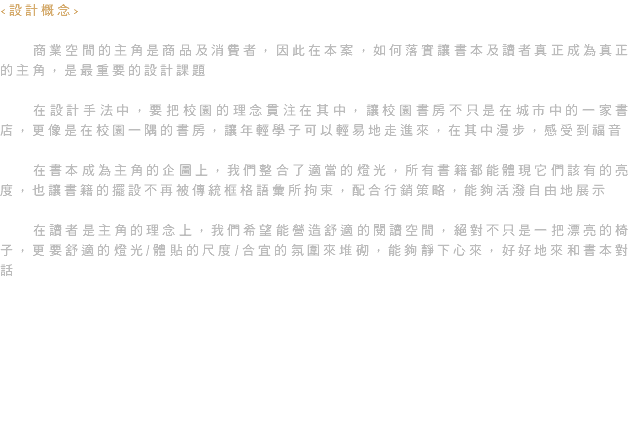 <設計概念> 商業空間的主角是商品及消費者，因此在本案，如何落實讓書本及讀者真正成為真正的主角，是最重要的設計課題 在設計手法中，要把校園的理念貫注在其中，讓校園書房不只是在城市中的一家書店，更像是在校園一隅的書房，讓年輕學子可以輕易地走進來，在其中漫步，感受到福音 在書本成為主角的企圖上，我們整合了適當的燈光，所有書籍都能體現它們該有的亮度，也讓書籍的擺設不再被傳統框格語彙所拘束，配合行銷策略，能夠活潑自由地展示 在讀者是主角的理念上，我們希望能營造舒適的閱讀空間，絕對不只是一把漂亮的椅子，更要舒適的燈光/體貼的尺度/合宜的氛圍來堆砌，能夠靜下心來，好好地來和書本對話 