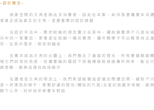 <設計概念> 商業空間的主角是商品及消費者，因此在本案，如何落實讓書本及讀者真正成為真正的主角，是最重要的設計課題 在設計手法中，要把校園的理念貫注在其中，讓校園書房不只是在城市中的一家書店，更像是在校園一隅的書房，讓年輕學子可以輕易地走進來，在其中漫步，感受到福音 在書本成為主角的企圖上，我們整合了適當的燈光，所有書籍都能體現它們該有的亮度，也讓書籍的擺設不再被傳統框格語彙所拘束，配合行銷策略，能夠活潑自由地展示 在讀者是主角的理念上，我們希望能營造舒適的閱讀空間，絕對不只是一把漂亮的椅子，更要舒適的燈光/體貼的尺度/合宜的氛圍來堆砌，能夠靜下心來，好好地來和書本對話 