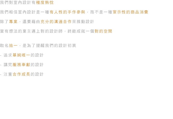 我們對室內設計有極度熱忱 我們相信室內設計是一種有人性的手作參與，而不是一種宣示性的商品消費 除了專業，還要藉由充分的溝通合作來推動設計 當有想法的業主遇上對的設計師，終能成就一個對的空間 取名拾一，是為了提醒我們的設計初衷 - 追求單純唯一的設計 - 講究服務奉獻的設計 - 注重合作成長的設計 