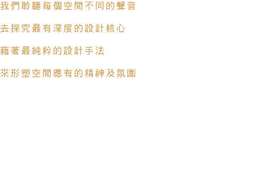 我們聆聽每個空間不同的聲音 去探究最有深度的設計核心 藉著最純粹的設計手法 來形塑空間應有的精神及氛圍 