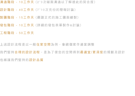 溝通階段 - 10工作天 (2~3次碰面溝通以了解彼此的契合度) 設計階段 - 40工作天 (7~10次充份的簡報討論) 製圖階段 - 15工作天 (嚴謹正式的施工圖面繪製) 發包階段 - 10工作天 (詳細的發包表單製作&討論) 工程階段 - 50工作天 上述設計流程是以一般住家空間為例，會視個案作適當調整 我們堅持合理的設計流程，是為了使您的空間得到最適宜/更深度的規劃及設計 也維護我們堅持的設計品質 