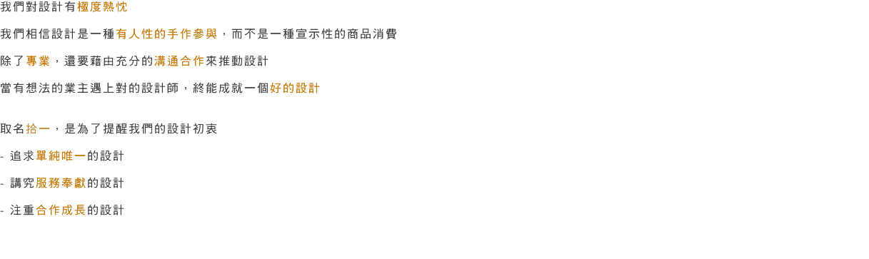 我們對設計有極度熱忱 我們相信設計是一種有人性的手作參與，而不是一種宣示性的商品消費 除了專業，還要藉由充分的溝通合作來推動設計 當有想法的業主遇上對的設計師，終能成就一個好的設計 取名拾一，是為了提醒我們的設計初衷 - 追求單純唯一的設計 - 講究服務奉獻的設計 - 注重合作成長的設計