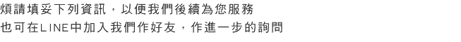 煩請填妥下列資訊，以便我們後續為您服務 也可在LINE中加入我們作好友，作進一步的詢問