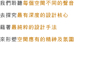 我們聆聽每個空間不同的聲音 去探究最有深度的設計核心 藉著最純粹的設計手法 來形塑空間應有的精神及氛圍 