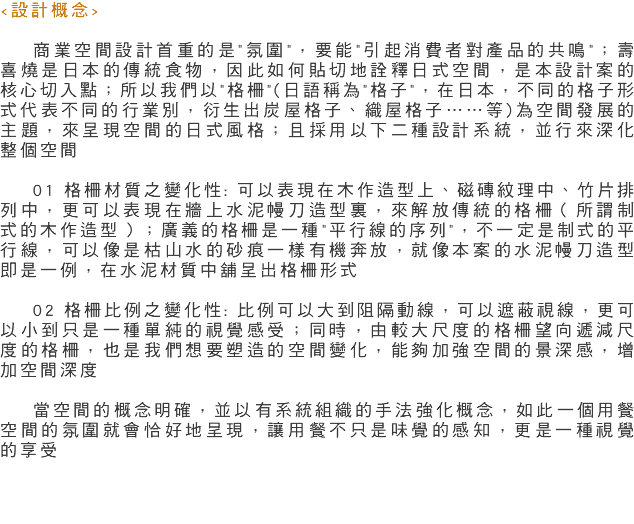 <設計概念> 商業空間設計首重的是"氛圍"，要能"引起消費者對產品的共鳴"；壽喜燒是日本的傳統食物，因此如何貼切地詮釋日式空間，是本設計案的核心切入點；所以我們以"格柵"(日語稱為"格子"，在日本，不同的格子形式代表不同的行業別，衍生出炭屋格子、織屋格子……等)為空間發展的主題，來呈現空間的日式風格；且採用以下二種設計系統，並行來深化整個空間 01 格柵材質之變化性: 可以表現在木作造型上、磁磚紋理中、竹片排列中，更可以表現在牆上水泥幔刀造型裏，來解放傳統的格柵（所謂制式的木作造型）；廣義的格柵是一種"平行線的序列"，不一定是制式的平行線，可以像是枯山水的砂痕一樣有機奔放，就像本案的水泥幔刀造型即是一例，在水泥材質中舖呈出格柵形式 02 格柵比例之變化性: 比例可以大到阻隔動線，可以遮蔽視線，更可以小到只是一種單純的視覺感受；同時，由較大尺度的格柵望向遞減尺度的格柵，也是我們想要塑造的空間變化，能夠加強空間的景深感，增加空間深度 當空間的概念明確，並以有系統組織的手法強化概念，如此一個用餐空間的氛圍就會恰好地呈現，讓用餐不只是味覺的感知，更是一種視覺的享受 