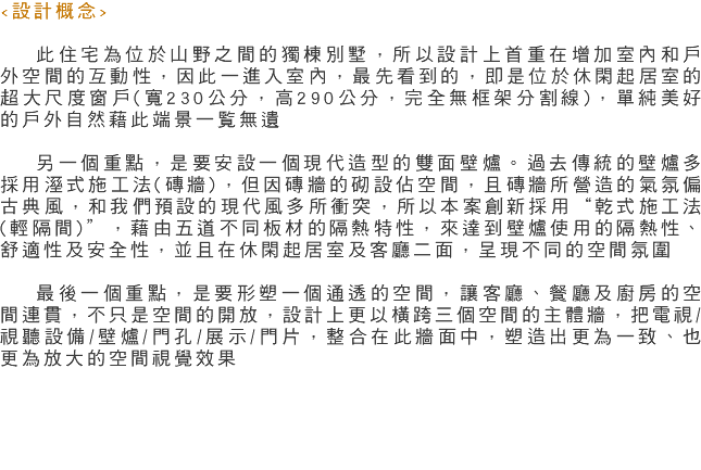 <設計概念> 此住宅為位於山野之間的獨棟別墅，所以設計上首重在增加室內和戶外空間的互動性，因此一進入室內，最先看到的，即是位於休閑起居室的超大尺度窗戶(寬230公分，高290公分，完全無框架分割線)，單純美好的戶外自然藉此端景一覧無遺 另一個重點，是要安設一個現代造型的雙面壁爐。過去傳統的壁爐多採用溼式施工法(磚牆)，但因磚牆的砌設佔空間，且磚牆所營造的氣氛偏古典風，和我們預設的現代風多所衝突，所以本案創新採用“乾式施工法(輕隔間)”，藉由五道不同板材的隔熱特性，來達到壁爐使用的隔熱性、舒適性及安全性，並且在休閑起居室及客廳二面，呈現不同的空間氛圍 最後一個重點，是要形塑一個通透的空間，讓客廳、餐廳及廚房的空間連貫，不只是空間的開放，設計上更以橫跨三個空間的主體牆，把電視/視聽設備/壁爐/門孔/展示/門片，整合在此牆面中，塑造出更為一致、也更為放大的空間視覺效果 