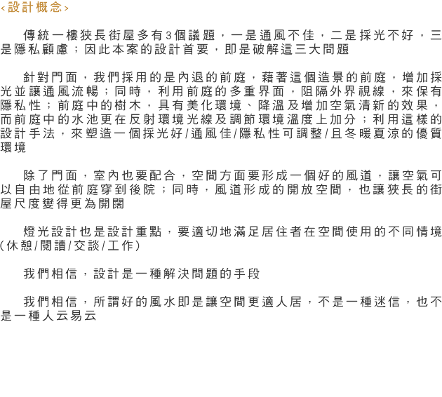 <設計概念> 傳統一樓狹長街屋多有3個議題，一是通風不佳，二是採光不好，三是隱私顧慮；因此本案的設計首要，即是破解這三大問題 針對門面，我們採用的是內退的前庭，藉著這個造景的前庭，增加採光並讓通風流暢；同時，利用前庭的多重界面，阻隔外界視線，來保有隱私性；前庭中的樹木，具有美化環境、降溫及增加空氣清新的效果，而前庭中的水池更在反射環境光線及調節環境溫度上加分；利用這樣的設計手法，來塑造一個採光好/通風佳/隱私性可調整/且冬暖夏涼的優質環境 除了門面，室內也要配合，空間方面要形成一個好的風道，讓空氣可以自由地從前庭穿到後院；同時，風道形成的開放空間，也讓狹長的街屋尺度變得更為開闊 燈光設計也是設計重點，要適切地滿足居住者在空間使用的不同情境(休憩/閱讀/交談/工作) 我們相信，設計是一種解決問題的手段 我們相信，所謂好的風水即是讓空間更適人居，不是一種迷信，也不是一種人云易云 