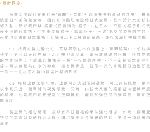 <設計概念> 商業空間設計首重的是"氛圍"，要能"引起消費者對產品的共鳴"；壽喜燒是日本的傳統食物，因此如何貼切地詮釋日式空間，是本設計案的核心切入點；所以我們以"格柵"(日語稱為"格子"，在日本，不同的格子形式代表不同的行業別，衍生出炭屋格子、織屋格子……等)為空間發展的主題，來呈現空間的日式風格；且採用以下二種設計系統，並行來深化整個空間 01 格柵材質之變化性: 可以表現在木作造型上、磁磚紋理中、竹片排列中，更可以表現在牆上水泥幔刀造型裏，來解放傳統的格柵（所謂制式的木作造型）；廣義的格柵是一種"平行線的序列"，不一定是制式的平行線，可以像是枯山水的砂痕一樣有機奔放，就像本案的水泥幔刀造型即是一例——在水泥材質中舖呈出格柵形式 02 格柵比例之變化性: 比例可以大到阻隔動線，可以遮蔽視線，更可以小到只是一種單純的視覺感受；同時，由較大尺度的格柵望向遞減尺度的格柵，也是我們想要塑造的空間變化，能夠加強空間的景深感，增加空間深度 當空間的概念明確，並以有系統組織的手法強化概念，如此一個用餐空間的氛圍就會恰好地呈現，讓用餐不只是味覺的感知，更是一種視覺的享受 