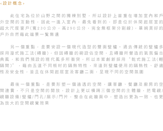 <設計概念> 此住宅為位於山野之間的獨棟別墅，所以設計上首重在增加室內和戶外空間的互動性，因此一進入室內，最先看到的，即是位於休閑起居室的超大尺度窗戶(寬230公分，高290公分，完全無框架分割線)，單純美好的戶外自然藉此端景一覧無遺 另一個重點，是要安設一個現代造型的雙面壁爐。過去傳統的壁爐多採用溼式施工法(磚牆)，但因磚牆的砌設佔空間，且磚牆所營造的氣氛偏古典風，和我們預設的現代風多所衝突，所以本案創新採用“乾式施工法(輕隔間)”，藉由五道不同板材的隔熱特性，來達到壁爐使用的隔熱性、舒適性及安全性，並且在休閑起居室及客廳二面，呈現不同的空間氛圍 最後一個重點，是要形塑一個通透的空間，讓客廳、餐廳及廚房的空間連貫，不只是空間的開放，設計上更以橫跨三個空間的主體牆，把電視/視聽設備/壁爐/門孔/展示/門片，整合在此牆面中，塑造出更為一致、也更為放大的空間視覺效果 