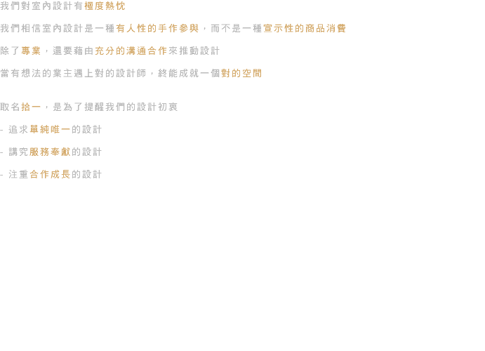 我們對室內設計有極度熱忱 我們相信室內設計是一種有人性的手作參與，而不是一種宣示性的商品消費 除了專業，還要藉由充分的溝通合作來推動設計 當有想法的業主遇上對的設計師，終能成就一個對的空間 取名拾一，是為了提醒我們的設計初衷 - 追求單純唯一的設計 - 講究服務奉獻的設計 - 注重合作成長的設計 