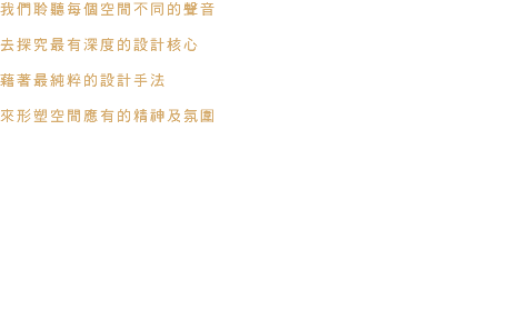 我們聆聽每個空間不同的聲音 去探究最有深度的設計核心 藉著最純粹的設計手法 來形塑空間應有的精神及氛圍 