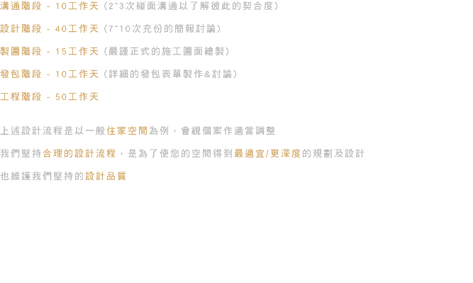 溝通階段 - 10工作天 (2~3次碰面溝通以了解彼此的契合度) 設計階段 - 40工作天 (7~10次充份的簡報討論) 製圖階段 - 15工作天 (嚴謹正式的施工圖面繪製) 發包階段 - 10工作天 (詳細的發包表單製作&討論) 工程階段 - 50工作天 上述設計流程是以一般住家空間為例，會視個案作適當調整 我們堅持合理的設計流程，是為了使您的空間得到最適宜/更深度的規劃及設計 也維護我們堅持的設計品質 