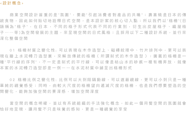 <設計概念> 商業空間設計首重的是"氛圍"，要能"引起消費者對產品的共鳴"；壽喜燒是日本的傳統食物，因此如何貼切地詮釋日式空間，是本設計案的核心切入點；所以我們以"格柵"(日語稱為"格子"，在日本，不同的格子形式代表不同的行業別，衍生出炭屋格子、織屋格子……等)為空間發展的主題，來呈現空間的日式風格；且採用以下二種設計系統，並行來深化整個空間 01 格柵材質之變化性: 可以表現在木作造型上、磁磚紋理中、竹片排列中，更可以表現在牆上水泥幔刀造型裏，來解放傳統的格柵（所謂制式的木作造型）；廣義的格柵是一種"平行線的序列"，不一定是制式的平行線，可以像是枯山水的砂痕一樣有機奔放，就像本案的水泥幔刀造型即是一例——在水泥材質中舖呈出格柵形式 02 格柵比例之變化性: 比例可以大到阻隔動線，可以遮蔽視線，更可以小到只是一種單純的視覺感受；同時，由較大尺度的格柵望向遞減尺度的格柵，也是我們想要塑造的空間變化，能夠加強空間的景深感，增加空間深度 當空間的概念明確，並以有系統組織的手法強化概念，如此一個用餐空間的氛圍就會恰好地呈現，讓用餐不只是味覺的感知，更是一種視覺的享受 