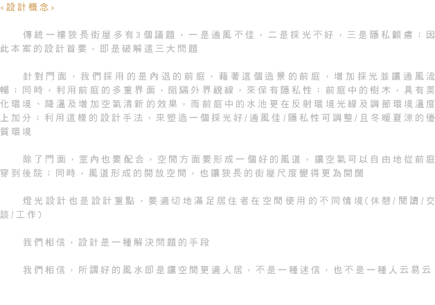<設計概念> 傳統一樓狹長街屋多有3個議題，一是通風不佳，二是採光不好，三是隱私顧慮；因此本案的設計首要，即是破解這三大問題 針對門面，我們採用的是內退的前庭，藉著這個造景的前庭，增加採光並讓通風流暢；同時，利用前庭的多重界面，阻隔外界視線，來保有隱私性；前庭中的樹木，具有美化環境、降溫及增加空氣清新的效果，而前庭中的水池更在反射環境光線及調節環境溫度上加分；利用這樣的設計手法，來塑造一個採光好/通風佳/隱私性可調整/且冬暖夏涼的優質環境 除了門面，室內也要配合，空間方面要形成一個好的風道，讓空氣可以自由地從前庭穿到後院；同時，風道形成的開放空間，也讓狹長的街屋尺度變得更為開闊 燈光設計也是設計重點，要適切地滿足居住者在空間使用的不同情境(休憩/閱讀/交談/工作) 我們相信，設計是一種解決問題的手段 我們相信，所謂好的風水即是讓空間更適人居，不是一種迷信，也不是一種人云易云 
