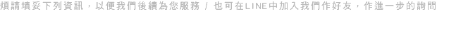 煩請填妥下列資訊，以便我們後續為您服務 / 也可在LINE中加入我們作好友，作進一步的詢問