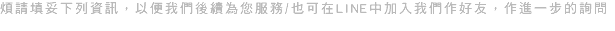 煩請填妥下列資訊，以便我們後續為您服務/也可在LINE中加入我們作好友，作進一步的詢問