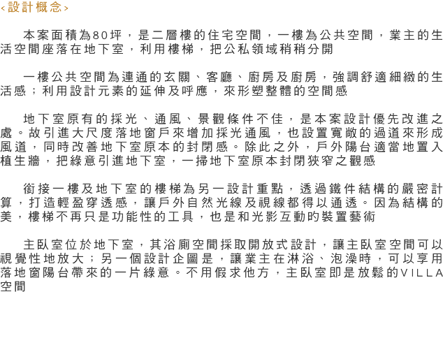 <設計概念> 本案面積為80坪，是二層樓的住宅空間，一樓為公共空間，業主的生活空間座落在地下室，利用樓梯，把公私領域稍稍分開 一樓公共空間為連通的玄關、客廳、廚房及廚房，強調舒適細緻的生活感；利用設計元素的延伸及呼應，來形塑整體的空間感 地下室原有的採光、通風、景觀條件不佳，是本案設計優先改進之處。故引進大尺度落地窗戶來增加採光通風，也設置寬敞的過道來形成風道，同時改善地下室原本的封閉感。除此之外，戶外陽台適當地置入植生牆，把綠意引進地下室，一掃地下室原本封閉狹窄之觀感 銜接一樓及地下室的樓梯為另一設計重點，透過鐵件結構的嚴密計算，打造輕盈穿透感，讓戶外自然光線及視線都得以通透。因為結構的美，樓梯不再只是功能性的工具，也是和光影互動旳裝置藝術 主臥室位於地下室，其浴廁空間採取開放式設計，讓主臥室空間可以視覺性地放大；另一個設計企圖是，讓業主在淋浴、泡澡時，可以享用落地窗陽台帶來的一片綠意。不用假求他方，主臥室即是放鬆的VILLA空間 
