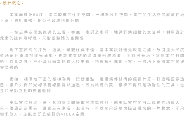 <設計概念> 本案面積為80坪，是二層樓的住宅空間，一樓為公共空間，業主的生活空間座落在地下室，利用樓梯，把公私領域稍稍分開 一樓公共空間為連通的玄關、客廳、廚房及廚房，強調舒適細緻的生活感；利用設計元素的延伸及呼應，來形塑整體的空間感 地下室原有的採光、通風、景觀條件不佳，是本案設計優先改進之處。故引進大尺度落地窗戶來增加採光通風，也設置寬敞的過道來形成風道，同時改善地下室原本的封閉感。除此之外，戶外陽台適當地置入植生牆，把綠意引進地下室，一掃地下室原本封閉狹窄之觀感 銜接一樓及地下室的樓梯為另一設計重點，透過鐵件結構的嚴密計算，打造輕盈穿透感，讓戶外自然光線及視線都得以通透。因為結構的美，樓梯不再只是功能性的工具，也是和光影互動旳裝置藝術 主臥室位於地下室，其浴廁空間採取開放式設計，讓主臥室空間可以視覺性地放大；另一個設計企圖是，讓業主在淋浴、泡澡時，可以享用落地窗陽台帶來的一片綠意。不用假求他方，主臥室即是放鬆的VILLA空間 