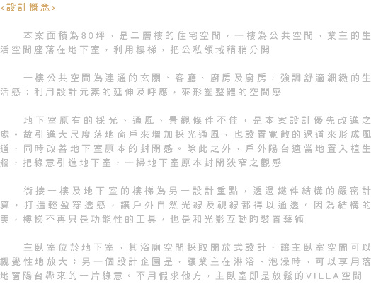 <設計概念> 本案面積為80坪，是二層樓的住宅空間，一樓為公共空間，業主的生活空間座落在地下室，利用樓梯，把公私領域稍稍分開 一樓公共空間為連通的玄關、客廳、廚房及廚房，強調舒適細緻的生活感；利用設計元素的延伸及呼應，來形塑整體的空間感 地下室原有的採光、通風、景觀條件不佳，是本案設計優先改進之處。故引進大尺度落地窗戶來增加採光通風，也設置寬敞的過道來形成風道，同時改善地下室原本的封閉感。除此之外，戶外陽台適當地置入植生牆，把綠意引進地下室，一掃地下室原本封閉狹窄之觀感 銜接一樓及地下室的樓梯為另一設計重點，透過鐵件結構的嚴密計算，打造輕盈穿透感，讓戶外自然光線及視線都得以通透。因為結構的美，樓梯不再只是功能性的工具，也是和光影互動旳裝置藝術 主臥室位於地下室，其浴廁空間採取開放式設計，讓主臥室空間可以視覺性地放大；另一個設計企圖是，讓業主在淋浴、泡澡時，可以享用落地窗陽台帶來的一片綠意。不用假求他方，主臥室即是放鬆的VILLA空間 